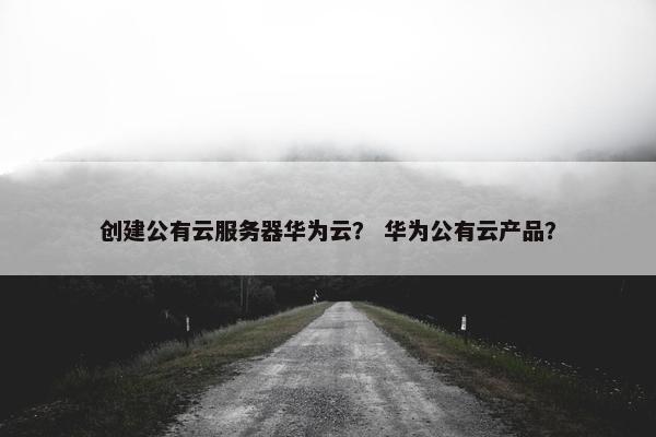 创建公有云服务器华为云? 华为公有云产品?