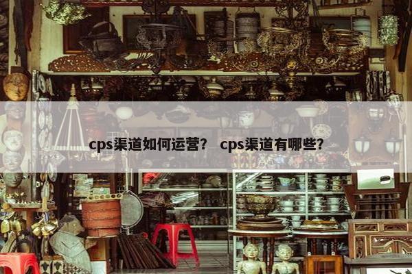 cps渠道如何运营？ cps渠道有哪些？