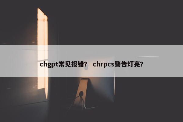 chgpt常见报错? chrpcs警告灯亮?