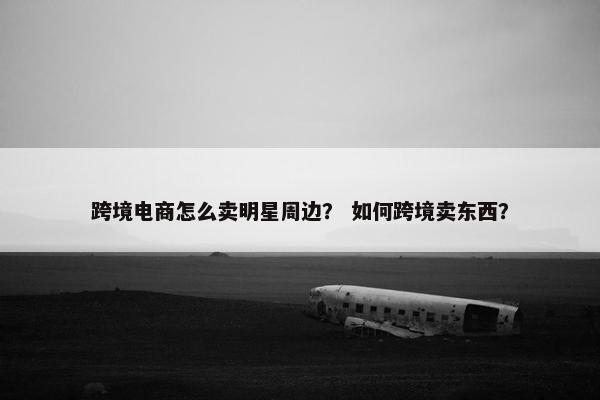 跨境电商怎么卖明星周边？ 如何跨境卖东西？