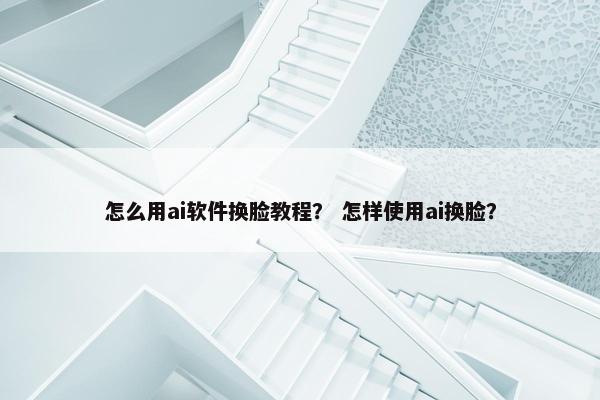 怎么用ai软件换脸教程？ 怎样使用ai换脸？