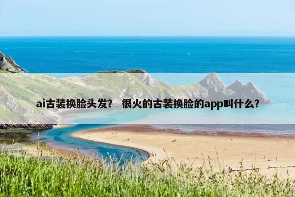 ai古装换脸头发? 很火的古装换脸的app叫什么?