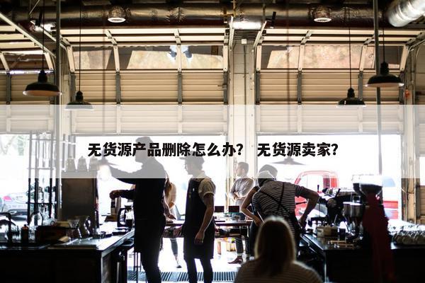 无货源产品删除怎么办？ 无货源卖家？