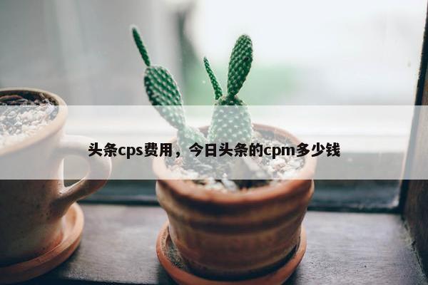 头条cps费用,今日头条的cpm多少钱
