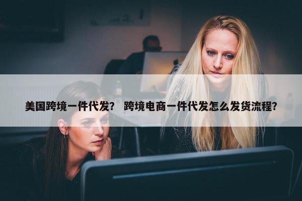 美国跨境一件代发？ 跨境电商一件代发怎么发货流程？