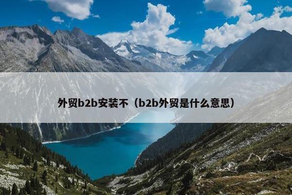 外贸b2b安装不（b2b外贸是什么意思）