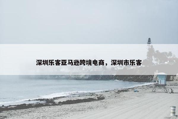 深圳乐客亚马逊跨境电商,深圳市乐客