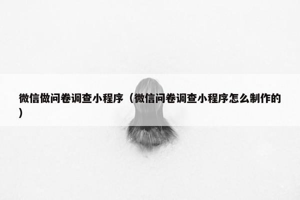 微信做问卷调查小程序(微信问卷调查小程序怎么制作的)