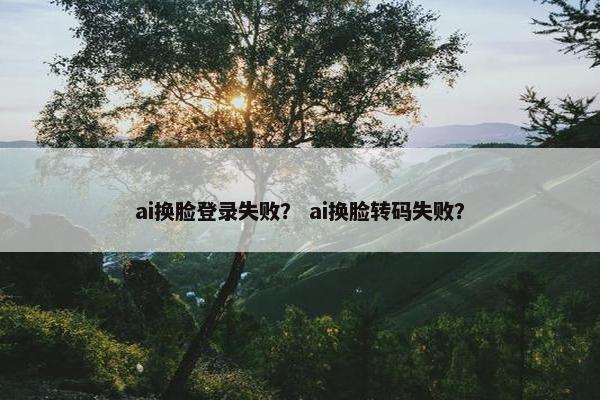 ai换脸登录失败？ ai换脸转码失败？