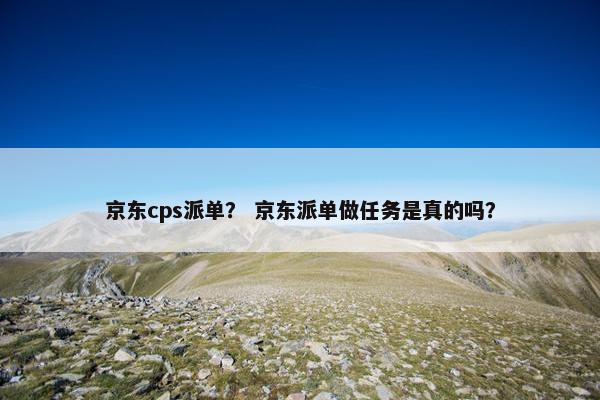 京东cps派单？ 京东派单做任务是真的吗？