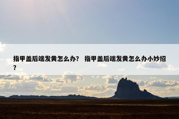 指甲盖后端发黄怎么办？ 指甲盖后端发黄怎么办小妙招？