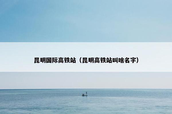 昆明国际高铁站（昆明高铁站叫啥名字）