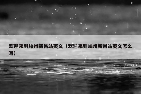 欢迎来到嵊州新昌站英文（欢迎来到嵊州新昌站英文怎么写）