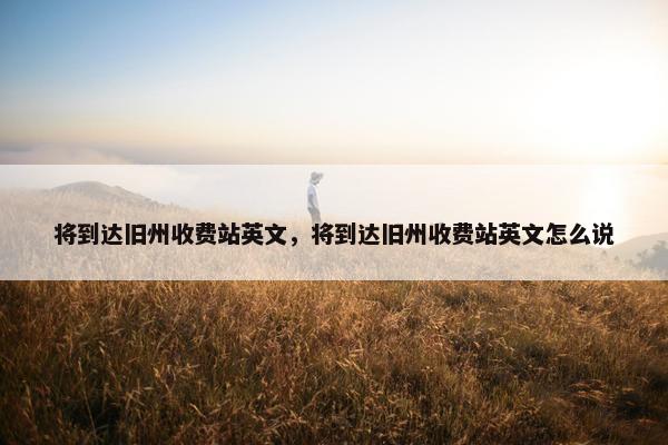 将到达旧州收费站英文，将到达旧州收费站英文怎么说