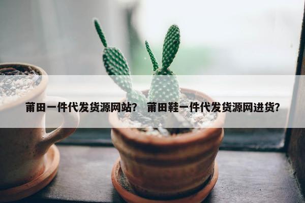 莆田一件代发货源网站？ 莆田鞋一件代发货源网进货？