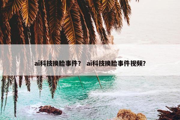 ai科技换脸事件？ ai科技换脸事件视频？