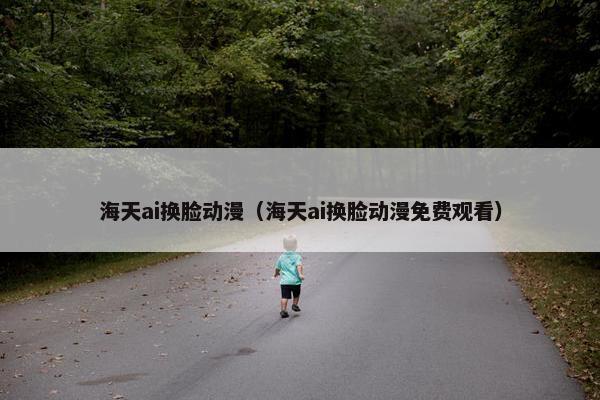 海天ai换脸动漫（海天ai换脸动漫免费观看）