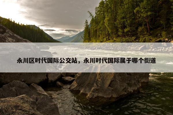 永川区时代国际公交站，永川时代国际属于哪个街道