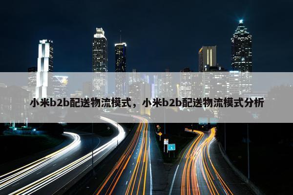 小米b2b配送物流模式，小米b2b配送物流模式分析