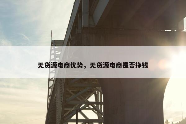 无货源电商优势，无货源电商是否挣钱