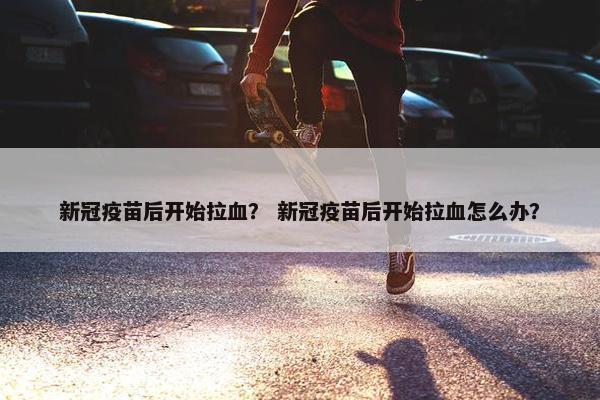 新冠疫苗后开始拉血？ 新冠疫苗后开始拉血怎么办？