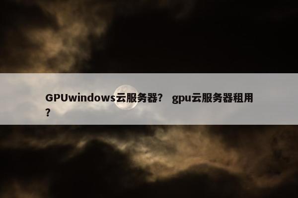 GPUwindows云服务器？ gpu云服务器租用？