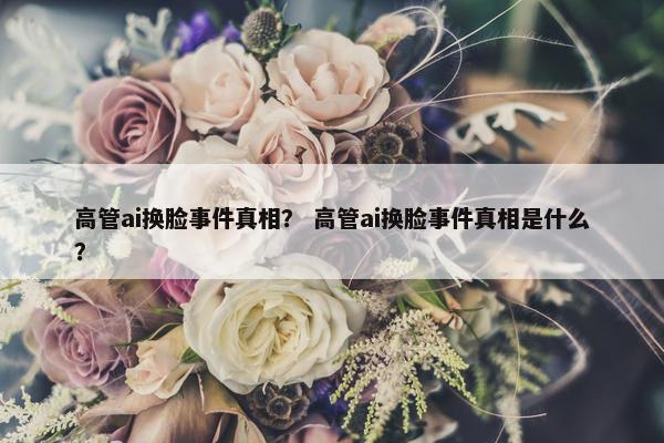 高管ai换脸事件真相？ 高管ai换脸事件真相是什么？