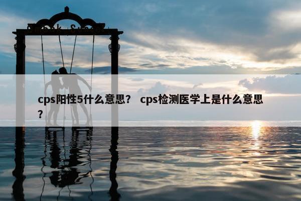 cps阳性5什么意思？ cps检测医学上是什么意思？