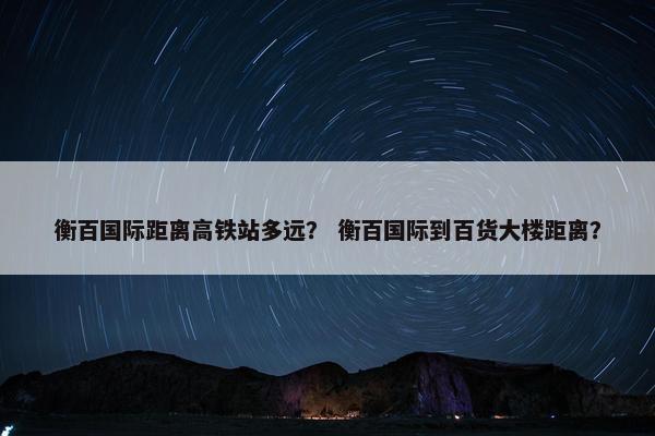 衡百国际距离高铁站多远？ 衡百国际到百货大楼距离？