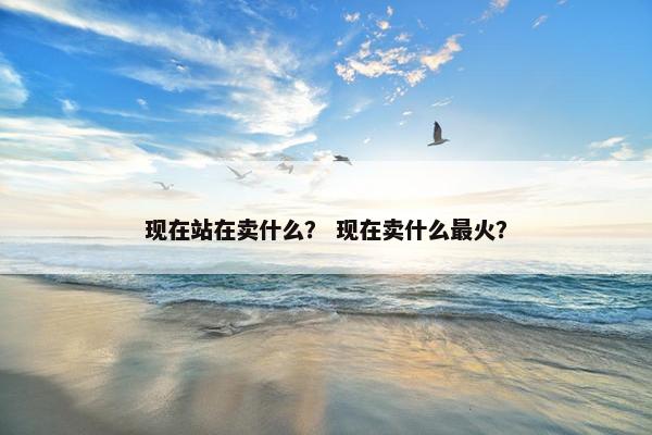 现在站在卖什么？ 现在卖什么最火？