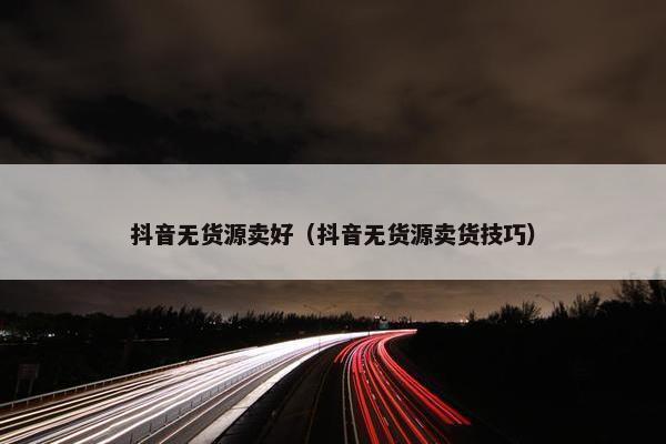 抖音无货源卖好（抖音无货源卖货技巧）
