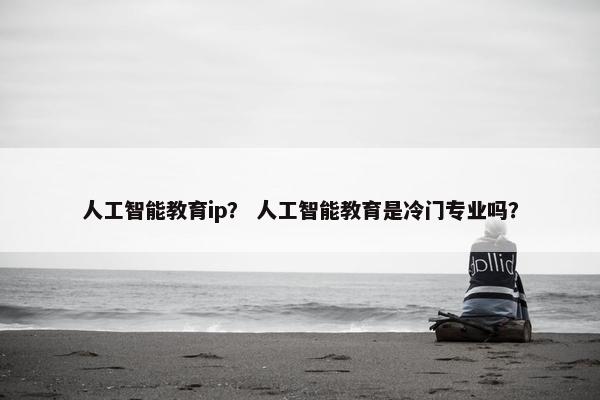 人工智能教育ip？ 人工智能教育是冷门专业吗？