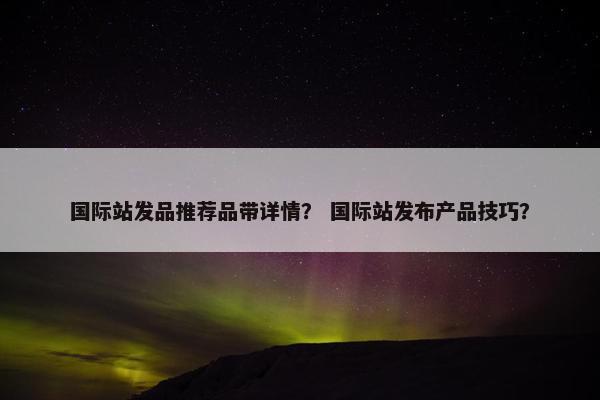 国际站发品推荐品带详情？ 国际站发布产品技巧？