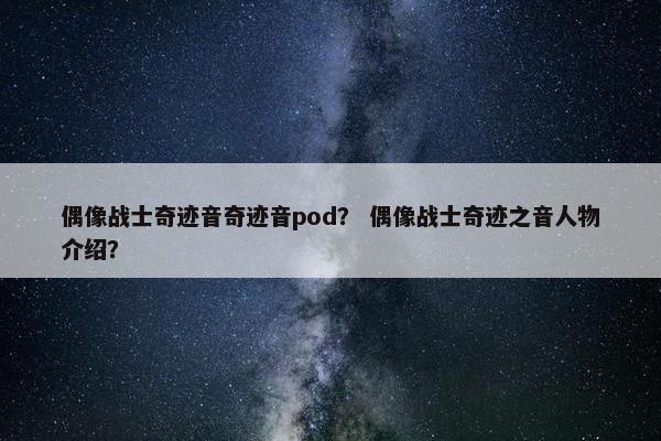 偶像战士奇迹音奇迹音pod？ 偶像战士奇迹之音人物介绍？